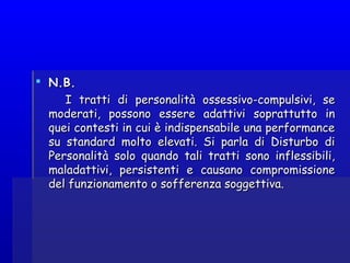  N.B.N.B.
I tratti di personalità ossessivo-compulsivi, seI tratti di personalità ossessivo-compulsivi, se
moderati, possono essere adattivi soprattutto inmoderati, possono essere adattivi soprattutto in
quei contesti in cui è indispensabile una performancequei contesti in cui è indispensabile una performance
su standard molto elevati. Si parla di Disturbo disu standard molto elevati. Si parla di Disturbo di
Personalità solo quando tali tratti sono inflessibili,Personalità solo quando tali tratti sono inflessibili,
maladattivi, persistenti e causano compromissionemaladattivi, persistenti e causano compromissione
del funzionamento o sofferenza soggettiva.del funzionamento o sofferenza soggettiva.
 