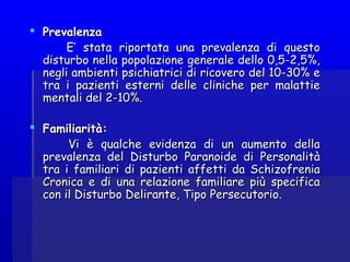  PrevalenzaPrevalenza
E’ stata riportata una prevalenza di questoE’ stata riportata una prevalenza di questo
disturbo nella popolazione generale dello 0,5-2,5%,disturbo nella popolazione generale dello 0,5-2,5%,
negli ambienti psichiatrici di ricovero del 10-30% enegli ambienti psichiatrici di ricovero del 10-30% e
tra i pazienti esterni delle cliniche per malattietra i pazienti esterni delle cliniche per malattie
mentali del 2-10%.mentali del 2-10%.
  
 Familiarità:Familiarità:
Vi è qualche evidenza di un aumento dellaVi è qualche evidenza di un aumento della
prevalenza del Disturbo Paranoide di Personalitàprevalenza del Disturbo Paranoide di Personalità
tra i familiari di pazienti affetti da Schizofreniatra i familiari di pazienti affetti da Schizofrenia
Cronica e di una relazione familiare più specificaCronica e di una relazione familiare più specifica
con il Disturbo Delirante, Tipo Persecutorio.con il Disturbo Delirante, Tipo Persecutorio.
 
