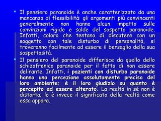  Il pensiero paranoide è anche caratterizzato da unaIl pensiero paranoide è anche caratterizzato da una
mancanza di flessibilità: gli argomenti più convincentimancanza di flessibilità: gli argomenti più convincenti
generalmente non hanno alcun impatto sullegeneralmente non hanno alcun impatto sulle
convinzioni rigide e salde del sospetto paranoide.convinzioni rigide e salde del sospetto paranoide.
Infatti, coloro che tentano di discutere con unInfatti, coloro che tentano di discutere con un
soggetto con tale disturbo di personalità, sisoggetto con tale disturbo di personalità, si
troveranno facilmente ad essere il bersaglio della suatroveranno facilmente ad essere il bersaglio della sua
sospettosità.sospettosità.
 Il pensiero del paranoide differisce da quello delloIl pensiero del paranoide differisce da quello dello
schizofrenico paranoide per il fatto di non essereschizofrenico paranoide per il fatto di non essere
delirante. Infatti,delirante. Infatti, i pazienti con disturbo paranoidei pazienti con disturbo paranoide
hanno una percezione assolutamente precisa delhanno una percezione assolutamente precisa del
loro ambiente: è il loro giudizio su quanto èloro ambiente: è il loro giudizio su quanto è
percepito ad essere alterato.percepito ad essere alterato. La realtà in sé non èLa realtà in sé non è
distorta; lo è invece il significato della realtà comedistorta; lo è invece il significato della realtà come
essa appare.essa appare.
 