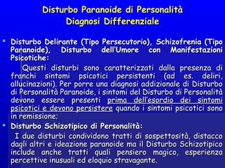 Disturbo Paranoide di PersonalitàDisturbo Paranoide di Personalità
Diagnosi DifferenzialeDiagnosi Differenziale
  
 Disturbo Delirante (Tipo Persecutorio), Schizofrenia (TipoDisturbo Delirante (Tipo Persecutorio), Schizofrenia (Tipo
Paranoide), Disturbo dell’Umore con ManifestazioniParanoide), Disturbo dell’Umore con Manifestazioni
Psicotiche:Psicotiche:
Questi disturbi sono caratterizzati dalla presenza diQuesti disturbi sono caratterizzati dalla presenza di
franchi sintomi psicotici persistenti (ad es. deliri,franchi sintomi psicotici persistenti (ad es. deliri,
allucinazioni). Per porre una diagnosi addizionale di Disturboallucinazioni). Per porre una diagnosi addizionale di Disturbo
di Personalità Paranoide, i sintomi del Disturbo di Personalitàdi Personalità Paranoide, i sintomi del Disturbo di Personalità
devono essere presentidevono essere presenti prima dell’esordio dei sintomiprima dell’esordio dei sintomi
psicotici e devono persisterepsicotici e devono persistere quando i sintomi psicotici sonoquando i sintomi psicotici sono
in remissione;in remissione;
 Disturbo Schizotipico di Personalità:Disturbo Schizotipico di Personalità:
I due disturbi condividono tratti di sospettosità, distaccoI due disturbi condividono tratti di sospettosità, distacco
dagli altri e ideazione paranoide ma il Disturbo Schizotipicodagli altri e ideazione paranoide ma il Disturbo Schizotipico
include anche tratti quali pensiero magico, esperienzainclude anche tratti quali pensiero magico, esperienza
percettive inusuali ed eloquio stravagante.percettive inusuali ed eloquio stravagante.
 