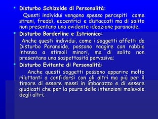  Disturbo Schizoide di Personalità:Disturbo Schizoide di Personalità:
Questi individui vengono spesso percepiti comeQuesti individui vengono spesso percepiti come
strani, freddi, eccentrici e distaccati ma di solitostrani, freddi, eccentrici e distaccati ma di solito
non presentano una evidente ideazione paranoide. non presentano una evidente ideazione paranoide. 
 Disturbo Borderline e Istrionico:Disturbo Borderline e Istrionico:
Anche questi individui, come i soggetti affetti daAnche questi individui, come i soggetti affetti da
Disturbo Paranoide, possono reagire con rabbiaDisturbo Paranoide, possono reagire con rabbia
intensa a stimoli minori, ma di solito nonintensa a stimoli minori, ma di solito non
presentano una sospettosità pervasiva;presentano una sospettosità pervasiva;  
 Disturbo Evitante di Personalità:Disturbo Evitante di Personalità:
Anche questi soggetti possono apparire moltoAnche questi soggetti possono apparire molto
riluttanti a confidarsi con gli altri ma più per ilriluttanti a confidarsi con gli altri ma più per il
timore di essere messi in imbarazzo e di esseretimore di essere messi in imbarazzo e di essere
giudicati che per la paura delle intenzioni malevolegiudicati che per la paura delle intenzioni malevole
degli altri;degli altri;
 
