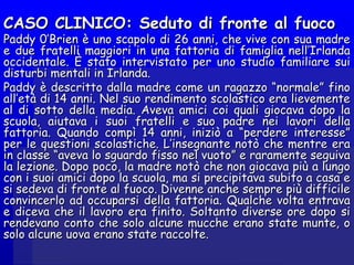 CASO CLINICO: Seduto di fronte al fuocoCASO CLINICO: Seduto di fronte al fuoco
Paddy 0’Brien è uno scapolo di 26 anni, che vive con sua madrePaddy 0’Brien è uno scapolo di 26 anni, che vive con sua madre
e due fratelli maggiori in una fattoria di famiglia nell’Irlandae due fratelli maggiori in una fattoria di famiglia nell’Irlanda
occidentale. È stato intervistato per uno studio familiare suioccidentale. È stato intervistato per uno studio familiare sui
disturbi mentali in Irlanda.disturbi mentali in Irlanda.
Paddy è descritto dalla madre come un ragazzo “normale” finoPaddy è descritto dalla madre come un ragazzo “normale” fino
all’età di 14 anni. Nel suo rendimento scolastico era lievementeall’età di 14 anni. Nel suo rendimento scolastico era lievemente
al di sotto della media. Aveva amici coi quali giocava dopo laal di sotto della media. Aveva amici coi quali giocava dopo la
scuola, aiutava i suoi fratelli e suo padre nei lavori dellascuola, aiutava i suoi fratelli e suo padre nei lavori della
fattoria. Quando compì 14 anni, iniziò a “perdere interesse”fattoria. Quando compì 14 anni, iniziò a “perdere interesse”
per le questioni scolastiche. L’insegnante notò che mentre eraper le questioni scolastiche. L’insegnante notò che mentre era
in classe “aveva lo sguardo fisso nel vuoto” e raramente seguivain classe “aveva lo sguardo fisso nel vuoto” e raramente seguiva
la lezione. Dopo poco, la madre notò che non giocava più a lungola lezione. Dopo poco, la madre notò che non giocava più a lungo
con i suoi amici dopo la scuola, ma si precipitava subito a casa econ i suoi amici dopo la scuola, ma si precipitava subito a casa e
si sedeva di fronte al fuoco. Divenne anche sempre più difficilesi sedeva di fronte al fuoco. Divenne anche sempre più difficile
convincerlo ad occuparsi della fattoria. Qualche volta entravaconvincerlo ad occuparsi della fattoria. Qualche volta entrava
e diceva che il lavoro era finito. Soltanto diverse ore dopo sie diceva che il lavoro era finito. Soltanto diverse ore dopo si
rendevano conto che solo alcune mucche erano state munte, orendevano conto che solo alcune mucche erano state munte, o
solo alcune uova erano state raccolte.solo alcune uova erano state raccolte.
 