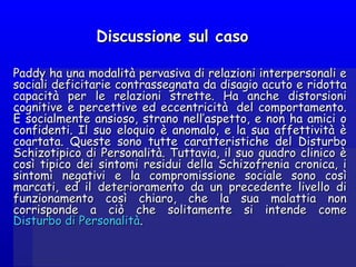 Discussione sul casoDiscussione sul caso
Paddy ha una modalità pervasiva di relazioni interpersonali ePaddy ha una modalità pervasiva di relazioni interpersonali e
sociali deficitarie contrassegnata da disagio acuto e ridottasociali deficitarie contrassegnata da disagio acuto e ridotta
capacità per le relazioni strette. Ha anche distorsionicapacità per le relazioni strette. Ha anche distorsioni
cognitive e percettive ed eccentricità  del comportamento.cognitive e percettive ed eccentricità  del comportamento.
È socialmente ansioso, strano nell’aspetto, e non ha amici oÈ socialmente ansioso, strano nell’aspetto, e non ha amici o
confidenti. Il suo eloquio è anomalo, e la sua affettività èconfidenti. Il suo eloquio è anomalo, e la sua affettività è
coartata. Queste sono tutte caratteristiche del Disturbocoartata. Queste sono tutte caratteristiche del Disturbo
Schizotipico di Personalità. Tuttavia, il suo quadro clinico èSchizotipico di Personalità. Tuttavia, il suo quadro clinico è
così tipico dei sintomi residui della Schizofrenia cronica, icosì tipico dei sintomi residui della Schizofrenia cronica, i
sintomi negativi e la compromissione sociale sono cosìsintomi negativi e la compromissione sociale sono così
marcati, ed il deterioramento da un precedente livello dimarcati, ed il deterioramento da un precedente livello di
funzionamento così chiaro, che la sua malattia nonfunzionamento così chiaro, che la sua malattia non
corrisponde a ciò che solitamente si intende comecorrisponde a ciò che solitamente si intende come
Disturbo di PersonalitàDisturbo di Personalità..
 