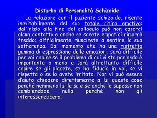 Disturbo di Personalità SchizoideDisturbo di Personalità Schizoide
La relazione con il paziente schizoide, risenteLa relazione con il paziente schizoide, risente
inevitabilmente del suoinevitabilmente del suo totale ritiro emotivototale ritiro emotivo::
dall’inizio alla fine del colloquio può non essercidall’inizio alla fine del colloquio può non esserci
alcun contatto e anche se sarete empatici rimarràalcun contatto e anche se sarete empatici rimarrà
freddo; difficilmente riuscirete a sentire la suafreddo; difficilmente riuscirete a sentire la sua
sofferenza. Dal momento che ha unasofferenza. Dal momento che ha una ristrettaristretta
gamma di espressione delle emozionigamma di espressione delle emozioni, sarà difficile, sarà difficile
per voi capire se il problema di cui vi sta parlando èper voi capire se il problema di cui vi sta parlando è
importante o meno e sarà altrettanto difficileimportante o meno e sarà altrettanto difficile
capire se gli piacete, se ha fiducia in voi, se vicapire se gli piacete, se ha fiducia in voi, se vi
rispetta o se lo avete irritato. Non vi può essererispetta o se lo avete irritato. Non vi può essere
d’aiuto chiedere direttamente a lui queste cosed’aiuto chiedere direttamente a lui queste cose
perché nemmeno lui le sa e se anche le sapesse nonperché nemmeno lui le sa e se anche le sapesse non
cambierebbe nulla perché non glicambierebbe nulla perché non gli
interesserebbero.interesserebbero.
 