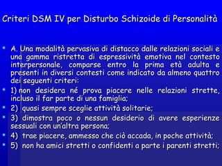 Criteri DSM IV per Disturbo Schizoide di PersonalitàCriteri DSM IV per Disturbo Schizoide di Personalità
 A. Una modalità pervasiva di distacco dalle relazioni sociali eA. Una modalità pervasiva di distacco dalle relazioni sociali e
una gamma ristretta di espressivitàuna gamma ristretta di espressività emotivaemotiva nel contestonel contesto
interpersonale, comparse entro la prima età adulta einterpersonale, comparse entro la prima età adulta e
presenti in diversi contesti come indicato da almeno quattropresenti in diversi contesti come indicato da almeno quattro
dei seguenti criteri:dei seguenti criteri:
 1) non desidera né prova piacere nelle relazioni strette,1) non desidera né prova piacere nelle relazioni strette,
incluso il far parte di una famiglia;incluso il far parte di una famiglia;
 2)  quasi sempre sceglie attività solitarie;2)  quasi sempre sceglie attività solitarie;
 3)  dimostra poco o nessun desiderio di avere esperienze3)  dimostra poco o nessun desiderio di avere esperienze
sessuali con un’altra persona;sessuali con un’altra persona;
 4)  trae piacere, ammesso che ciò accada, in poche attività;4)  trae piacere, ammesso che ciò accada, in poche attività;
 5)  non ha amici stretti o confidenti a parte i parenti stretti;5)  non ha amici stretti o confidenti a parte i parenti stretti;
 