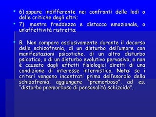  6) appare indifferente nei confronti delle lodi o6) appare indifferente nei confronti delle lodi o
delle critiche degli altri;delle critiche degli altri;
 7)  mostra freddezza e distacco emozionale, o7)  mostra freddezza e distacco emozionale, o
un’affettività ristretta;un’affettività ristretta;
 B.  Non compare esclusivamente durante il decorsoB.  Non compare esclusivamente durante il decorso
della schizofrenia, di un disturbo dell’umore condella schizofrenia, di un disturbo dell’umore con
manifestazioni psicotiche, di un altro disturbomanifestazioni psicotiche, di un altro disturbo
psicotico, o di un disturbo evolutivo pervasivo, e nonpsicotico, o di un disturbo evolutivo pervasivo, e non
è causato dagli effetti fisiologici diretti di unaè causato dagli effetti fisiologici diretti di una
condizione di interesse internistico.condizione di interesse internistico. NotaNota: se i: se i
criteri vengono incontrati prima dell’esordio dellacriteri vengono incontrati prima dell’esordio della
schizofrenia, aggiungere “premorboso”, ad es.schizofrenia, aggiungere “premorboso”, ad es.
“disturbo premorboso di personalità schizoide”.“disturbo premorboso di personalità schizoide”.
 