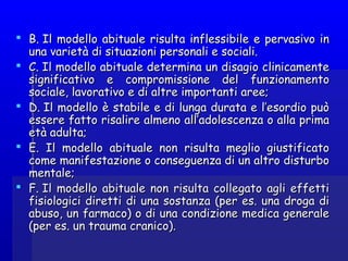  B. Il modello abituale risulta inflessibile e pervasivo inB. Il modello abituale risulta inflessibile e pervasivo in
una varietà di situazioni personali e sociali.una varietà di situazioni personali e sociali.
 C. Il modello abituale determina un disagio clinicamenteC. Il modello abituale determina un disagio clinicamente
significativo e compromissione del funzionamentosignificativo e compromissione del funzionamento
sociale, lavorativo e di altre importanti aree;sociale, lavorativo e di altre importanti aree;
 D. Il modello è stabile e di lunga durata e l’esordio puòD. Il modello è stabile e di lunga durata e l’esordio può
essere fatto risalire almeno all’adolescenza o alla primaessere fatto risalire almeno all’adolescenza o alla prima
età adulta;età adulta;
 E.  Il modello abituale non risulta meglio giustificatoE.  Il modello abituale non risulta meglio giustificato
come manifestazione o conseguenza di un altro disturbocome manifestazione o conseguenza di un altro disturbo
mentale;mentale;
 F. Il modello abituale non risulta collegato agli effettiF. Il modello abituale non risulta collegato agli effetti
fisiologici diretti di una sostanza (per es. una droga difisiologici diretti di una sostanza (per es. una droga di
abuso, un farmaco) o di una condizione medica generaleabuso, un farmaco) o di una condizione medica generale
(per es. un trauma cranico).(per es. un trauma cranico).
 