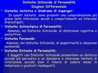 Disturbo Schizoide di PersonalitàDisturbo Schizoide di Personalità
Diagnosi DifferenzialeDiagnosi Differenziale
 Disturbo Autistico e Sindrome di Asperger:Disturbo Autistico e Sindrome di Asperger:
In questi disturbi, sono presenti una compromissione piùIn questi disturbi, sono presenti una compromissione più
grave delle interazioni sociali e comportamenti ed interessigrave delle interazioni sociali e comportamenti ed interessi
stereotipati;stereotipati;  
 Disturbo Schizotipico di Personalità:Disturbo Schizotipico di Personalità:
Assenza, nel Disturbo Schizoide, di distorsioni cognitive eAssenza, nel Disturbo Schizoide, di distorsioni cognitive e
percettive;percettive;   
 Disturbo Paranoide:Disturbo Paranoide:
Assenza, nel disturbo Schizoide, di sospettosità e ideazioneAssenza, nel disturbo Schizoide, di sospettosità e ideazione
paranoide; paranoide; 
 Disturbo Evitante di Personalità:Disturbo Evitante di Personalità:
I soggetti con Disturbo Schizoide presentano un distaccoI soggetti con Disturbo Schizoide presentano un distacco
sociale più pervasivo e un desiderio e interesse limitato disociale più pervasivo e un desiderio e interesse limitato di
interazione sociale (non il timore di essere messi ininterazione sociale (non il timore di essere messi in
imbarazzo o giudicati inadeguati);imbarazzo o giudicati inadeguati);  
 
