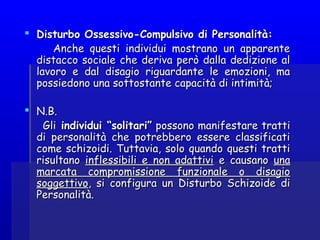  Disturbo Ossessivo-Compulsivo di Personalità:Disturbo Ossessivo-Compulsivo di Personalità:
Anche questi individui mostrano un apparenteAnche questi individui mostrano un apparente
distacco sociale che deriva però dalla dedizione aldistacco sociale che deriva però dalla dedizione al
lavoro e dal disagio riguardante le emozioni, malavoro e dal disagio riguardante le emozioni, ma
possiedono una sottostante capacità di intimità; possiedono una sottostante capacità di intimità; 
 N.B.N.B.
GliGli individui “solitari”individui “solitari” possono manifestare trattipossono manifestare tratti
di personalità che potrebbero essere classificatidi personalità che potrebbero essere classificati
come schizoidi. Tuttavia, solo quando questi tratticome schizoidi. Tuttavia, solo quando questi tratti
risultanorisultano inflessibili e non adattiviinflessibili e non adattivi e causanoe causano unauna
marcata compromissione funzionale o disagiomarcata compromissione funzionale o disagio
soggettivosoggettivo, si configura un Disturbo Schizoide di, si configura un Disturbo Schizoide di
Personalità.Personalità.
 