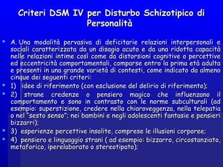 Criteri DSM IV per Disturbo Schizotipico diCriteri DSM IV per Disturbo Schizotipico di
PersonalitàPersonalità
 A. Una modalità pervasiva di deficitarie relazioni interpersonali eA. Una modalità pervasiva di deficitarie relazioni interpersonali e
sociali caratterizzata da un disagio acuto e da una ridotta capacitàsociali caratterizzata da un disagio acuto e da una ridotta capacità
nelle relazioni intime così come da distorsioni cognitive o percettivenelle relazioni intime così come da distorsioni cognitive o percettive
ed eccentricità comportamentali, comparse entro la prima età adultaed eccentricità comportamentali, comparse entro la prima età adulta
e presenti in una grande varietà di contesti, come indicato da almenoe presenti in una grande varietà di contesti, come indicato da almeno
cinque dei seguenti criteri:cinque dei seguenti criteri:
 1)   idee di riferimento (con esclusione del delirio di riferimento);1)   idee di riferimento (con esclusione del delirio di riferimento);
 2) strane credenze o pensiero magico che influenzano il2) strane credenze o pensiero magico che influenzano il
comportamento e sono in contrasto con le norme subculturali (adcomportamento e sono in contrasto con le norme subculturali (ad
esempio: superstizione, credere nella chiaroveggenza, nella telepatiaesempio: superstizione, credere nella chiaroveggenza, nella telepatia
o nel “sesto senso”; nei bambini e negli adolescenti fantasie e pensierio nel “sesto senso”; nei bambini e negli adolescenti fantasie e pensieri
bizzarri);bizzarri);
 3)  esperienze percettive insolite, comprese le illusioni corporee;3)  esperienze percettive insolite, comprese le illusioni corporee;
 4)  pensiero e linguaggio strani ( ad esempio: bizzarro, circostanziato,4)  pensiero e linguaggio strani ( ad esempio: bizzarro, circostanziato,
metaforico, iperelaborato o stereotipato);metaforico, iperelaborato o stereotipato);
 