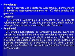   
 Prevalenza:Prevalenza:
E’ stato riportato che il Disturbo Schizotipico di PersonalitàE’ stato riportato che il Disturbo Schizotipico di Personalità
si manifesta approssimativamente nel 3% della popolazionesi manifesta approssimativamente nel 3% della popolazione
generale.generale.
 Decorso:Decorso:
Il Disturbo Schizotipico di Personalità ha un decorsoIl Disturbo Schizotipico di Personalità ha un decorso
relativamente stabile e solo una piccola parte degli individuirelativamente stabile e solo una piccola parte degli individui
sviluppa Schizofrenia o un altro Disturbo Psicotico.sviluppa Schizofrenia o un altro Disturbo Psicotico.
 Familiarità:Familiarità:
Il Disturbo Schizotipico di Personalità sembra avere unaIl Disturbo Schizotipico di Personalità sembra avere una
concentrazione familiare ed ha una prevalenza maggiore tra iconcentrazione familiare ed ha una prevalenza maggiore tra i
consanguinei di primo grado degli individui con Schizofreniaconsanguinei di primo grado degli individui con Schizofrenia
che nella popolazione generale. Vi può anche essere unche nella popolazione generale. Vi può anche essere un
modesto incremento di Schizofrenia e di altri Disturbimodesto incremento di Schizofrenia e di altri Disturbi
Psicotici tra familiari di probandi con Disturbo SchizotipicoPsicotici tra familiari di probandi con Disturbo Schizotipico
di Personalità.di Personalità.
 