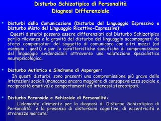 Disturbo Schizotipico di PersonalitàDisturbo Schizotipico di Personalità
Diagnosi DifferenzialeDiagnosi Differenziale
  
 Disturbi della Comunicazione (Disturbo del Linguaggio Espressivo eDisturbi della Comunicazione (Disturbo del Linguaggio Espressivo e
Disturbo Misto del Linguaggio Ricettivo-Espressivo):Disturbo Misto del Linguaggio Ricettivo-Espressivo):
Questi disturbi possono essere differenziati dal Disturbo SchizotipicoQuesti disturbi possono essere differenziati dal Disturbo Schizotipico
per la rilevanza e la gravità del disturbo del linguaggio accompagnati daper la rilevanza e la gravità del disturbo del linguaggio accompagnati da
sforzi compensatori del soggetto di comunicare con altri mezzi (adsforzi compensatori del soggetto di comunicare con altri mezzi (ad
esempio i gesti) e per le caratteristiche specifiche di compromissioneesempio i gesti) e per le caratteristiche specifiche di compromissione
del linguaggio evidenziabili attraverso una valutazione specialisticadel linguaggio evidenziabili attraverso una valutazione specialistica
neuropsicologica.neuropsicologica.
  
 Disturbo Autistico e Sindrome di Asperger:Disturbo Autistico e Sindrome di Asperger:
In questi disturbi, sono presenti una compromissione più grave delleIn questi disturbi, sono presenti una compromissione più grave delle
interazioni sociali (mancanza ancora maggiore di consapevolezza sociale einterazioni sociali (mancanza ancora maggiore di consapevolezza sociale e
reciprocità emotiva) e comportamenti ed interessi stereotipati;reciprocità emotiva) e comportamenti ed interessi stereotipati;
  
 Disturbo Paranoide e Schizoide di Personalità:Disturbo Paranoide e Schizoide di Personalità:
L’elemento dirimente per la diagnosi di Disturbo Schizotipico diL’elemento dirimente per la diagnosi di Disturbo Schizotipico di
Personalità è la presenza di distorsioni cognitive, di eccentricità ePersonalità è la presenza di distorsioni cognitive, di eccentricità e
stranezza marcate;stranezza marcate;
 