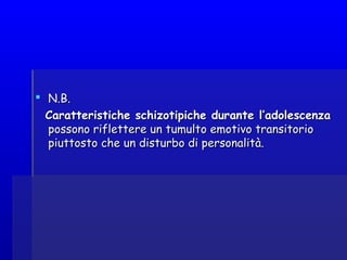  N.B.N.B.
Caratteristiche schizotipiche durante l’adolescenzaCaratteristiche schizotipiche durante l’adolescenza
possono riflettere un tumulto emotivo transitoriopossono riflettere un tumulto emotivo transitorio
piuttosto che un disturbo di personalità.piuttosto che un disturbo di personalità.
 