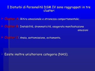 I Disturbi di Personalità DSM IV sono raggruppati in treI Disturbi di Personalità DSM IV sono raggruppati in tre
cluster:cluster:
 Cluster ACluster A:: Ritiro emozionale e stranezza comportamentale;Ritiro emozionale e stranezza comportamentale;
 Cluster BCluster B:: Instabilità, drammaticità, esagerata manifestazioneInstabilità, drammaticità, esagerata manifestazione
emozioniemozioni
 Cluster CCluster C:: Ansia, sottomissione, evitamentoAnsia, sottomissione, evitamento..
 Esiste inoltre un’ulteriore categoria (NAS).Esiste inoltre un’ulteriore categoria (NAS).
 