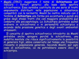  MeehlMeehl (1962): suggerisce il nome di(1962): suggerisce il nome di SchizotassiaSchizotassia perper
indicare i fattori genetici alla base dello spettroindicare i fattori genetici alla base dello spettro
schizofrenico. Essa sarebbe costituita da una serie di trattischizofrenico. Essa sarebbe costituita da una serie di tratti
ampiamente distribuiti nella popolazione e abbastanzaampiamente distribuiti nella popolazione e abbastanza
compatibili con la normalità. Meehl ha inoltre indicato con ilcompatibili con la normalità. Meehl ha inoltre indicato con il
termine ditermine di SchizotipiaSchizotipia una forma più accentuata e quindi piùuna forma più accentuata e quindi più
grave degli stessi tratti che con maggiore probabilità puògrave degli stessi tratti che con maggiore probabilità può
condurre alla psicopatologia. La Schizotipia potrebbe quindicondurre alla psicopatologia. La Schizotipia potrebbe quindi
evolvere in schizofrenia o in personalità schizotipica aevolvere in schizofrenia o in personalità schizotipica a
seconda della pressione genetica e degli eventi ambientaliseconda della pressione genetica e degli eventi ambientali
stressanti.stressanti.
Il concetto di spettro schizofrenico introdotto da MeehlIl concetto di spettro schizofrenico introdotto da Meehl
potrebbe anche spiegare perché la schizofrenia, unapotrebbe anche spiegare perché la schizofrenia, una
malattia mentale che riduce significativamente la possibilitàmalattia mentale che riduce significativamente la possibilità
di generare figli, abbia conservato nel tempo una frequenzadi generare figli, abbia conservato nel tempo una frequenza
rilevante in popolazione generale. Secondo Meehl, per ognirilevante in popolazione generale. Secondo Meehl, per ogni
caso di schizofrenia, ce ne potrebbero essere dieci dicaso di schizofrenia, ce ne potrebbero essere dieci di
schizotipia.schizotipia.
 