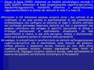  Siever & DavisSiever & Davis (1990): elaborano un modello psicobiologico secondo il(1990): elaborano un modello psicobiologico secondo il
quale quattro dimensioni di base (organizzazione cognitivo/percettiva,quale quattro dimensioni di base (organizzazione cognitivo/percettiva,
impulsività/aggressività, instabilità affettiva e ansia/inibizione)impulsività/aggressività, instabilità affettiva e ansia/inibizione)
rappresenterebbero la diatesi dei disturbi di Asse I e Asse II.rappresenterebbero la diatesi dei disturbi di Asse I e Asse II.
Alterazioni in tali dimensioni possono avvenire verso i due estremi di unAlterazioni in tali dimensioni possono avvenire verso i due estremi di un
continuum: in un caso avremo la manifestazione di una costellazionecontinuum: in un caso avremo la manifestazione di una costellazione
sintomatologica che configura un disturbo di Asse I; all’altro estremosintomatologica che configura un disturbo di Asse I; all’altro estremo
del continuum potremmo osservare disturbi più lievi e persistenti chedel continuum potremmo osservare disturbi più lievi e persistenti che
possono contribuire allo sviluppo di specifici meccanismi di difesa epossono contribuire allo sviluppo di specifici meccanismi di difesa e
strategie disfunzionali di adattamento all’ambiente. Se talestrategie disfunzionali di adattamento all’ambiente. Se tale
suscettibilità si risolve in uno stile pervasivo, stabile e disfunzionale,suscettibilità si risolve in uno stile pervasivo, stabile e disfunzionale,
allora sarà possibile parlare di disturbo della personalità.allora sarà possibile parlare di disturbo della personalità.
Ad esempio, la schizofrenia è caratterizzata da disturbi nell’organizzazioneAd esempio, la schizofrenia è caratterizzata da disturbi nell’organizzazione
cognitivo/percettiva che si manifestano come disturbi del pensiero,cognitivo/percettiva che si manifestano come disturbi del pensiero,
sintomi psicotici e isolamento sociale. Disturbi più lievi della sferasintomi psicotici e isolamento sociale. Disturbi più lievi della sfera
cognitiva possono tuttavia trovare espressione come tratti dicognitiva possono tuttavia trovare espressione come tratti di
eccentricità, linguaggio bizzarro, distacco sociale, come abitualmente sieccentricità, linguaggio bizzarro, distacco sociale, come abitualmente si
osserva nel paziente con Disturbo Schizotipico di Personalitàosserva nel paziente con Disturbo Schizotipico di Personalità..
 