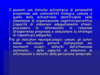I pazienti con disturbo schizotipico di personalitàI pazienti con disturbo schizotipico di personalità
presentano una vulnerabilità biologica comune apresentano una vulnerabilità biologica comune a
quella della schizofrenia identificabile nellaquella della schizofrenia identificabile nella
dimensione di organizzazione cognitivo/percettivadimensione di organizzazione cognitivo/percettiva
(capacità di elaborare adeguatamente stimoli,(capacità di elaborare adeguatamente stimoli,
processare le informazioni in relazioneprocessare le informazioni in relazione
all’esperienza pregressa e selezionare la strategiaall’esperienza pregressa e selezionare la strategia
di risposta più adeguata).di risposta più adeguata).
Fra gli indicatori neuropsicologici comuni, gli autoriFra gli indicatori neuropsicologici comuni, gli autori
hanno individuato pattern disfunzionali neihanno individuato pattern disfunzionali nei
movimenti oculari, disturbi dell’attenzionemovimenti oculari, disturbi dell’attenzione
sostenuta, della capacità di elaborare lesostenuta, della capacità di elaborare le
informazioni e disturbi della percezione sensoriale.informazioni e disturbi della percezione sensoriale.
 