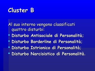 Cluster BCluster B
Al suo interno vengono classificatiAl suo interno vengono classificati
quattro disturbi:quattro disturbi:
 Disturbo Antisociale di Personalità;Disturbo Antisociale di Personalità;
 Disturbo Borderline di Personalità;Disturbo Borderline di Personalità;
 Disturbo Istrionico di Personalità;Disturbo Istrionico di Personalità;
 Disturbo Narcisistico di PersonalitàDisturbo Narcisistico di Personalità..
 