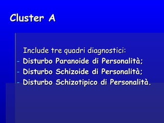 Cluster ACluster A
Include tre quadri diagnostici:Include tre quadri diagnostici:
- Disturbo Paranoide di Personalità;Disturbo Paranoide di Personalità;
- Disturbo Schizoide di Personalità;Disturbo Schizoide di Personalità;
- Disturbo Schizotipico di Personalità.Disturbo Schizotipico di Personalità.
 