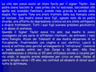 La vita non aveva avuto un inizio facile per il signor Tayler. Suo
padre aveva lasciato la casa prima che lui nascesse, lasciandosi alle
spalle uno scandalo familiare, avendo reso gravida la sorella della
moglie. Per questo Tony era stato trattato dalla sua famiglia come
un escluso. Sua madre aveva nove figli, ognuno nato da un padre
diverso, era affetta da depressione cronica ed era stata sottoposta
a diversi trattamenti. Tutti i suoi figli avevano problemi psichiatrici
o di abuso di sostanze.
Quando il Signor Taylor aveva tre anni, sua madre lo aveva
consegnato ad una serie di affidatari riluttanti, da entrambi i rami
della famiglia. Alcuni dei fidanzati di sua madre abusarono di lui
fisicamente, frustrandolo con cinghie e cavi elettrici. Lasciò la
scuola al settimo anno perché un’insegnante lo “intralciava”. Cominciò
a bere quando entrò nei Job Corps a 16 anni. Alla fine
dell’adolescenza e intorno ai 20 anni utilizzava eroina e cocaina per
via orale, in seguito eroina endovena per circa un anno. Smise di
usare droghe verso i 25 anni, ma continuò ad abusare di alcool quasi
tutte le settimane.
 