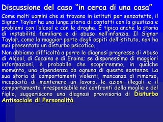 Discussione del caso “in cerca di una casa”Discussione del caso “in cerca di una casa”
Come molti uomini che si trovano in istituti per senzatetto, ilCome molti uomini che si trovano in istituti per senzatetto, il
Signor Taylor ha una lunga storia di contatti con la giustizia eSignor Taylor ha una lunga storia di contatti con la giustizia e
problemi con l’alcool e con le droghe. È tipica anche la storiaproblemi con l’alcool e con le droghe. È tipica anche la storia
di instabilità familiare e di abuso nell’infanzia. Il Signordi instabilità familiare e di abuso nell’infanzia. Il Signor
Taylor, come la maggior parte degli ospiti dell’istituto, non haTaylor, come la maggior parte degli ospiti dell’istituto, non ha
mai presentato un disturbo psicotico.mai presentato un disturbo psicotico.
Non abbiamo difficoltà a porre le diagnosi pregresse di AbusoNon abbiamo difficoltà a porre le diagnosi pregresse di Abuso
di Alcool, di Cocaina e di Eroina; se disponessimo di maggioridi Alcool, di Cocaina e di Eroina; se disponessimo di maggiori
informazioni, è probabile che scopriremmo, in qualcheinformazioni, è probabile che scopriremmo, in qualche
momento, una dipendenza da ognuna di queste sostanze. Lamomento, una dipendenza da ognuna di queste sostanze. La
sua storia di comportamenti violenti, mancanza di rimorso,sua storia di comportamenti violenti, mancanza di rimorso,
incapacità di mantenere un lavoro, le azioni illegali e ilincapacità di mantenere un lavoro, le azioni illegali e il
comportamento irresponsabile nei confronti della moglie e delcomportamento irresponsabile nei confronti della moglie e del
figlio, suggeriscono una diagnosi provvisoria difiglio, suggeriscono una diagnosi provvisoria di DisturboDisturbo
Antisociale di PersonalitàAntisociale di Personalità..
 