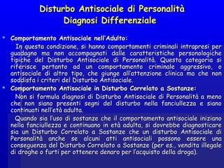 Disturbo Antisociale di PersonalitàDisturbo Antisociale di Personalità
Diagnosi Differenziale Diagnosi Differenziale 
  
 Comportamento Antisociale nell’Adulto:Comportamento Antisociale nell’Adulto:
In questa condizione, si hanno comportamenti criminali intrapresi perIn questa condizione, si hanno comportamenti criminali intrapresi per
guadagno ma non accompagnati dalle caratteristiche personologicheguadagno ma non accompagnati dalle caratteristiche personologiche
tipiche del Disturbo Antisociale di Personalità. Questa categoria sitipiche del Disturbo Antisociale di Personalità. Questa categoria si
riferisce pertanto ad un comportamento criminale aggressivo, oriferisce pertanto ad un comportamento criminale aggressivo, o
antisociale di altro tipo, che giunge all’attenzione clinica ma che nonantisociale di altro tipo, che giunge all’attenzione clinica ma che non
soddisfa i criteri del Disturbo Antisociale.soddisfa i criteri del Disturbo Antisociale.
 Comportamento Antisociale in Disturbo Correlato a Sostanze:Comportamento Antisociale in Disturbo Correlato a Sostanze:
Non si formula diagnosi di Disturbo Antisociale di Personalità a menoNon si formula diagnosi di Disturbo Antisociale di Personalità a meno
che non siano presenti segni del disturbo nella fanciullezza e sianoche non siano presenti segni del disturbo nella fanciullezza e siano
continuati nell’età adulta.continuati nell’età adulta.
Quando sia l’uso di sostanze che il comportamento antisociale inizianoQuando sia l’uso di sostanze che il comportamento antisociale iniziano
nella fanciullezza e continuano in età adulta, si dovrebbe diagnosticarenella fanciullezza e continuano in età adulta, si dovrebbe diagnosticare
sia un Disturbo Correlato a Sostanze che un disturbo Antisociale disia un Disturbo Correlato a Sostanze che un disturbo Antisociale di
Personalità anche se alcuni atti antisociali possono essere unaPersonalità anche se alcuni atti antisociali possono essere una
conseguenza del Disturbo Correlato a Sostanze (per es., vendita illegaleconseguenza del Disturbo Correlato a Sostanze (per es., vendita illegale
di droghe o furti per ottenere denaro per l’acquisto della droga).di droghe o furti per ottenere denaro per l’acquisto della droga).
 
