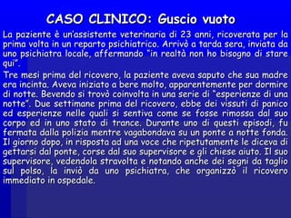 CASO CLINICO: Guscio vuotoCASO CLINICO: Guscio vuoto
La paziente è un’assistente veterinaria di 23 anni, ricoverata per laLa paziente è un’assistente veterinaria di 23 anni, ricoverata per la
prima volta in un reparto psichiatrico. Arrivò a tarda sera, inviata daprima volta in un reparto psichiatrico. Arrivò a tarda sera, inviata da
uno psichiatra locale, affermando “in realtà non ho bisogno di stareuno psichiatra locale, affermando “in realtà non ho bisogno di stare
qui”.qui”.
Tre mesi prima del ricovero, la paziente aveva saputo che sua madreTre mesi prima del ricovero, la paziente aveva saputo che sua madre
era incinta. Aveva iniziato a bere molto, apparentemente per dormireera incinta. Aveva iniziato a bere molto, apparentemente per dormire
di notte. Bevendo si trovò coinvolta in una serie di “esperienze di unadi notte. Bevendo si trovò coinvolta in una serie di “esperienze di una
notte”. Due settimane prima del ricovero, ebbe dei vissuti di paniconotte”. Due settimane prima del ricovero, ebbe dei vissuti di panico
ed esperienze nelle quali si sentiva come se fosse rimossa dal suoed esperienze nelle quali si sentiva come se fosse rimossa dal suo
corpo ed in uno stato di trance. Durante uno di questi episodi, fucorpo ed in uno stato di trance. Durante uno di questi episodi, fu
fermata dalla polizia mentre vagabondava su un ponte a notte fonda.fermata dalla polizia mentre vagabondava su un ponte a notte fonda.
Il giorno dopo, in risposta ad una voce che ripetutamente le diceva diIl giorno dopo, in risposta ad una voce che ripetutamente le diceva di
gettarsi dal ponte, corse dal suo supervisore e gli chiese aiuto. Il suogettarsi dal ponte, corse dal suo supervisore e gli chiese aiuto. Il suo
supervisore, vedendola stravolta e notando anche dei segni da tagliosupervisore, vedendola stravolta e notando anche dei segni da taglio
sul polso, la inviò da uno psichiatra, che organizzò il ricoverosul polso, la inviò da uno psichiatra, che organizzò il ricovero
immediato in ospedale.immediato in ospedale.
 