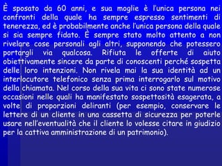 È sposato da 60 anni, e sua moglie è l’unica persona nei
confronti della quale ha sempre espresso sentimenti di
tenerezza, ed è probabilmente anche l’unica persona della quale
si sia sempre fidato. È sempre stato molto attento a non
rivelare cose personali agli altri, supponendo che potessero
portargli via qualcosa. Rifiuta le offerte di aiuto
obiettivamente sincere da parte di conoscenti perché sospetta
delle loro intenzioni. Non rivela mai la sua identità ad un
interlocutore telefonico senza prima interrogarlo sul motivo
della chiamata. Nel corso della sua vita ci sono state numerose
occasioni nelle quali ha manifestato sospettosità esagerata, a
volte di proporzioni deliranti (per esempio, conservare le
lettere di un cliente in una cassetta di sicurezza per poterle
usare nell’eventualità che il cliente lo volesse citare in giudizio
per la cattiva amministrazione di un patrimonio).
 