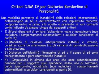 Criteri DSM IV per Disturbo Borderline diCriteri DSM IV per Disturbo Borderline di
PersonalitàPersonalità
Una modalità pervasiva di instabilità delle relazioni interpersonali,Una modalità pervasiva di instabilità delle relazioni interpersonali,
dell’immagine di sé, e dell’affettività con impulsivitàdell’immagine di sé, e dell’affettività con impulsività marcatamarcata,,
comparsa entro la prima età adulta e presente in vari contesticomparsa entro la prima età adulta e presente in vari contesti
come indicato da almeno cinque dei seguenti criteri:come indicato da almeno cinque dei seguenti criteri:
 1) 1) Sforzi disperatiSforzi disperati di evitare l’abbandono reale o immaginario (nondi evitare l’abbandono reale o immaginario (non
includere i comportamenti automutilanti e suicidari considerati alincludere i comportamenti automutilanti e suicidari considerati al
punto 5);punto 5);
 2)  Modalità di relazioni interpersonali instabili e intense,2)  Modalità di relazioni interpersonali instabili e intense,
caratterizzate da alternanza fra gli estremi di iperidealizzazionecaratterizzate da alternanza fra gli estremi di iperidealizzazione
e svalutazione;e svalutazione;
 3) Disturbo dell’identità: l’immagine di sé o il senso di sé sono3) Disturbo dell’identità: l’immagine di sé o il senso di sé sono
marcatamarcatamentemente e persistentee persistentementemente instabilinstabilii;;
 4)    Impulsività in almeno due aree che sono potenzialmente4)    Impulsività in almeno due aree che sono potenzialmente
dannose per il soggetto quali spendere, sesso, uso di sostanze,dannose per il soggetto quali spendere, sesso, uso di sostanze,
guida spericolata, abbuffate (non includere i comportamentiguida spericolata, abbuffate (non includere i comportamenti
automutilanti e suicidari considerati al punto 5);automutilanti e suicidari considerati al punto 5);
 