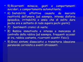  5) Ricorrenti minacce, gesti o comportamenti5) Ricorrenti minacce, gesti o comportamenti
suicidari, o comportamento automutilante;suicidari, o comportamento automutilante;
 6)  Instabilità affettiva causata da marcata6)  Instabilità affettiva causata da marcata
reattività dell’umore (ad esempio, intensa disforiareattività dell’umore (ad esempio, intensa disforia
episodica, irritabilità o ansia che di solito duraepisodica, irritabilità o ansia che di solito dura
poche ore e soltanto di rado supera pochi giorni);poche ore e soltanto di rado supera pochi giorni);
 7)   Sentiment7)   Sentimentii croniccronicii di vuoto;di vuoto;
 8)   Rabbia immotivata e intensa o mancanza di8)   Rabbia immotivata e intensa o mancanza di
controllo della rabbia (ad esempio, frequenti accessicontrollo della rabbia (ad esempio, frequenti accessi
di ira, rabbia costante, ricorrenti scontri fisici);di ira, rabbia costante, ricorrenti scontri fisici);
 9) Gravi sintomi dissociativi o transitoria ideazione9) Gravi sintomi dissociativi o transitoria ideazione
paranoide correlata a eventi stressanti.paranoide correlata a eventi stressanti.
 