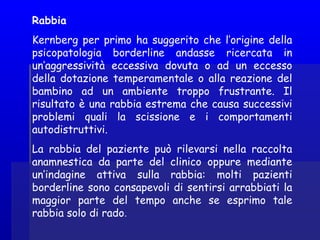 Rabbia
Kernberg per primo ha suggerito che l’origine della
psicopatologia borderline andasse ricercata in
un’aggressività eccessiva dovuta o ad un eccesso
della dotazione temperamentale o alla reazione del
bambino ad un ambiente troppo frustrante. Il
risultato è una rabbia estrema che causa successivi
problemi quali la scissione e i comportamenti
autodistruttivi.
La rabbia del paziente può rilevarsi nella raccolta
anamnestica da parte del clinico oppure mediante
un’indagine attiva sulla rabbia: molti pazienti
borderline sono consapevoli di sentirsi arrabbiati la
maggior parte del tempo anche se esprimo tale
rabbia solo di rado.
 