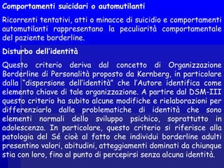 Comportamenti suicidari o automutilanti
Ricorrenti tentativi, atti o minacce di suicidio e comportamenti
automutilanti rappresentano la peculiarità comportamentale
del paziente borderline.
Disturbo dell’identità
Questo criterio deriva dal concetto di Organizzazione
Borderline di Personalità proposto da Kernberg, in particolare
dalla “dispersione dell’identità” che l’Autore identifica come
elemento chiave di tale organizzazione. A partire dal DSM-III
questo criterio ha subito alcune modifiche e rielaborazioni per
differenziarlo dalle problematiche di identità che sono
elementi normali dello sviluppo psichico, soprattutto in
adolescenza. In particolare, questo criterio si riferisce alla
patologia del Sé cioè al fatto che individui borderline adulti
presentino valori, abitudini, atteggiamenti dominati da chiunque
stia con loro, fino al punto di percepirsi senza alcuna identità.
 