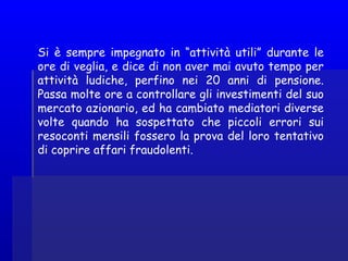 Si è sempre impegnato in “attività utili” durante le
ore di veglia, e dice di non aver mai avuto tempo per
attività ludiche, perfino nei 20 anni di pensione.
Passa molte ore a controllare gli investimenti del suo
mercato azionario, ed ha cambiato mediatori diverse
volte quando ha sospettato che piccoli errori sui
resoconti mensili fossero la prova del loro tentativo
di coprire affari fraudolenti.
 