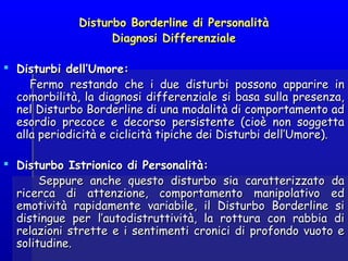 Disturbo Borderline di PersonalitàDisturbo Borderline di Personalità
Diagnosi DifferenzialeDiagnosi Differenziale
 Disturbi dell’Umore:Disturbi dell’Umore:
Fermo restando che i due disturbi possono apparire inFermo restando che i due disturbi possono apparire in
comorbilità, la diagnosi differenziale si basa sulla presenza,comorbilità, la diagnosi differenziale si basa sulla presenza,
nel Disturbo Borderline di una modalità di comportamento adnel Disturbo Borderline di una modalità di comportamento ad
esordio precoce e decorso persistente (cioè non soggettaesordio precoce e decorso persistente (cioè non soggetta
alla periodicità e ciclicità tipiche dei Disturbi dell’Umore).alla periodicità e ciclicità tipiche dei Disturbi dell’Umore).
  
 Disturbo Istrionico di Personalità:Disturbo Istrionico di Personalità:
Seppure anche questo disturbo sia caratterizzato daSeppure anche questo disturbo sia caratterizzato da
ricerca di attenzione, comportamento manipolativo edricerca di attenzione, comportamento manipolativo ed
emotività rapidamente variabile, il Disturbo Borderline siemotività rapidamente variabile, il Disturbo Borderline si
distingue per l’autodistruttività, la rottura con rabbia didistingue per l’autodistruttività, la rottura con rabbia di
relazioni strette e i sentimenti cronici di profondo vuoto erelazioni strette e i sentimenti cronici di profondo vuoto e
solitudine.solitudine.
 