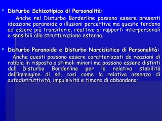  Disturbo Schizotipico di Personalità:Disturbo Schizotipico di Personalità:
Anche nel Disturbo Borderline possono essere presentiAnche nel Disturbo Borderline possono essere presenti
ideazione paranoide o illusioni percettive ma queste tendonoideazione paranoide o illusioni percettive ma queste tendono
ad essere più transitorie, reattive ai rapporti interpersonaliad essere più transitorie, reattive ai rapporti interpersonali
e sensibili alla strutturazione esterna.e sensibili alla strutturazione esterna.
 Disturbo Paranoide e Disturbo Narcisistico di Personalità:Disturbo Paranoide e Disturbo Narcisistico di Personalità:
Anche questi possono essere caratterizzati da reazioni diAnche questi possono essere caratterizzati da reazioni di
rabbia in risposta a stimoli minori ma possono essere distintirabbia in risposta a stimoli minori ma possono essere distinti
dal Disturbo Borderline per la relativa stabilitàdal Disturbo Borderline per la relativa stabilità
dell’immagine di sé, così come la relativa assenza didell’immagine di sé, così come la relativa assenza di
autodistruttività, impulsività e timore di abbandono;autodistruttività, impulsività e timore di abbandono;
 
