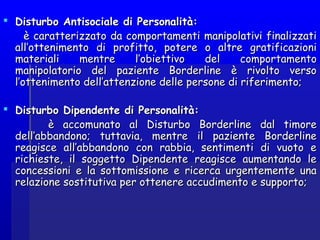  Disturbo Antisociale di Personalità:Disturbo Antisociale di Personalità:
è caratterizzato da comportamenti manipolativi finalizzatiè caratterizzato da comportamenti manipolativi finalizzati
all’ottenimento di profitto, potere o altre gratificazioniall’ottenimento di profitto, potere o altre gratificazioni
materiali mentre l’obiettivo del comportamentomateriali mentre l’obiettivo del comportamento
manipolatorio del paziente Borderline è rivolto versomanipolatorio del paziente Borderline è rivolto verso
l’ottenimento dell’attenzione delle persone di riferimento;l’ottenimento dell’attenzione delle persone di riferimento;
  
 Disturbo Dipendente di Personalità:Disturbo Dipendente di Personalità:
è accomunato al Disturbo Borderline dal timoreè accomunato al Disturbo Borderline dal timore
dell’abbandono; tuttavia, mentre il paziente Borderlinedell’abbandono; tuttavia, mentre il paziente Borderline
reagisce all’abbandono con rabbia, sentimenti di vuoto ereagisce all’abbandono con rabbia, sentimenti di vuoto e
richieste, il soggetto Dipendente reagisce aumentando lerichieste, il soggetto Dipendente reagisce aumentando le
concessioni e la sottomissione e ricerca urgentemente unaconcessioni e la sottomissione e ricerca urgentemente una
relazione sostitutiva per ottenere accudimento e supporto;relazione sostitutiva per ottenere accudimento e supporto;
 