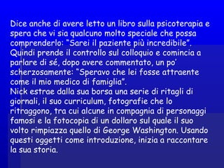 Dice anche di avere letto un libro sulla psicoterapia e
spera che vi sia qualcuno molto speciale che possa
comprenderlo: “Sarei il paziente più incredibile”.
Quindi prende il controllo sul colloquio e comincia a
parlare di sé, dopo avere commentato, un po’
scherzosamente: “Speravo che lei fosse attraente
come il mio medico di famiglia”.
Nick estrae dalla sua borsa una serie di ritagli di
giornali, il suo curriculum, fotografie che lo
ritraggono, tra cui alcune in compagnia di personaggi
famosi e la fotocopia di un dollaro sul quale il suo
volto rimpiazza quello di George Washington. Usando
questi oggetti come introduzione, inizia a raccontare
la sua storia.
 