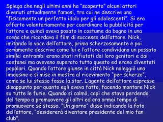 Spiega che negli ultimi anni ha “scoperto” alcuni attori
divenuti attualmente famosi, tra cui ne descrive uno
“fisicamente un perfetto idolo per gli adolescenti”. Si era
offerto volontariamente per coordinare la pubblicità per
l’attore e quindi aveva posato in costume da bagno in una
scena che ricordava il film di successo dell’attore. Nick,
imitando la voce dell’attore, prima scherzosamente e poi
seriamente descrive come lui e l’attore condividano un passato
simile: entrambi erano stati rifiutati dai loro genitori e dai
coetanei ma avevano superato tutto questo ed erano diventati
popolari. Quando l’attore giunse in città Nick noleggiò una
limousine e si mise in mostra al ricevimento “per scherzo”,
come se lui stesso fosse la star. L’agente dell’attore espresse
disappunto per quanto egli aveva fatto, facendo montare Nick
su tutte le furie. Quando si calmò, capì che stava perdendo
del tempo a promuovere gli altri ed era ormai tempo di
promuovere sé stesso. “Un giorno” disse indicando la foto
dell’attore, “desidererà diventare presidente del mio fan
club”.
 