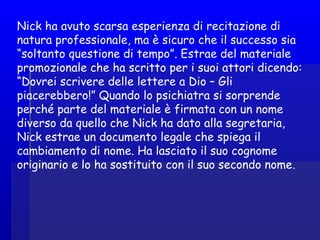 Nick ha avuto scarsa esperienza di recitazione di
natura professionale, ma è sicuro che il successo sia
“soltanto questione di tempo”. Estrae del materiale
promozionale che ha scritto per i suoi attori dicendo:
“Dovrei scrivere delle lettere a Dio – Gli
piacerebbero!” Quando lo psichiatra si sorprende
perché parte del materiale è firmata con un nome
diverso da quello che Nick ha dato alla segretaria,
Nick estrae un documento legale che spiega il
cambiamento di nome. Ha lasciato il suo cognome
originario e lo ha sostituito con il suo secondo nome.
 