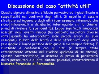 Discussione del caso “attività utili”Discussione del caso “attività utili”
Questo signore dimostra sfiducia pervasiva ed ingiustificata e
sospettosità nei confronti degli altri. Si aspetta di essere
sfruttato ed ingannato dagli altri (per esempio, ritenendo che
siano intenzionati a derubarlo; interrogando chi lo chiama 
prima di rivelare la sua identità). Legge significati minacciosi
nascosti negli eventi innocui (ha cambiato mediatori diverse
volte quando ha interpretato male piccoli errori sui suoi
resoconti). Dubita della lealtà e della affidabilità degli altri
(sua moglie è l’unica persona della quale si sia sempre fidato). È
riluttante a confidarsi con gli altri (è sempre stato
estremamente attento nel rivelare qualcosa di se stesso).
Queste caratteristiche, in assenza di prova di persistenti
deliri persecutori o di altri sintomi psicotici, caratterizzano il
Disturbo Paranoide di Personalità.
 