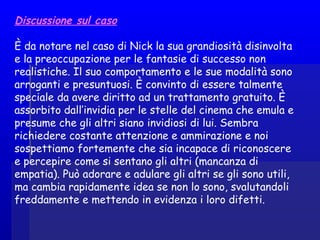 Discussione sul caso
È da notare nel caso di Nick la sua grandiosità disinvolta
e la preoccupazione per le fantasie di successo non
realistiche. Il suo comportamento e le sue modalità sono
arroganti e presuntuosi. È convinto di essere talmente
speciale da avere diritto ad un trattamento gratuito. È
assorbito dall’invidia per le stelle del cinema che emula e
presume che gli altri siano invidiosi di lui. Sembra
richiedere costante attenzione e ammirazione e noi
sospettiamo fortemente che sia incapace di riconoscere
e percepire come si sentano gli altri (mancanza di
empatia). Può adorare e adulare gli altri se gli sono utili,
ma cambia rapidamente idea se non lo sono, svalutandoli
freddamente e mettendo in evidenza i loro difetti.
 