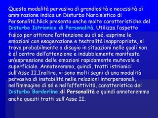 Questa modalità pervasiva di grandiosità e necessità di
ammirazione indica un Disturbo Narcisistico di
Personalità.Nick presenta anche molte caratteristiche del
Disturbo Istrionico di Personalità. Utilizza l’aspetto
fisico per attirare l’attenzione su di sé, esprime le
emozioni con esagerazione e teatralità inappropriate, si
trova probabilmente a disagio in situazioni nelle quali non
è al centro dell’attenzione e indubbiamente manifesta
un’espressione delle emozioni rapidamente mutevole e
superficiale. Annoteremmo, quindi, tratti istrionici
sull’Asse II.Inoltre, vi sono molti segni di una modalità
pervasiva di instabilità nelle relazioni interpersonali,
nell’immagine di sé e nell’affettività, caratteristica del
Disturbo Borderline di Personalità e quindi annoteremmo
anche questi tratti sull’Asse II. 
 