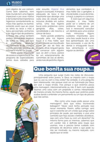 10
Uma pergunta que surge muito nas rodas de discussão,
principalmente entre jovens, é: Deus se importa com a roupa
que eu uso ou com o meu estilo? Na verdade, é uma pergunta
bem interessante, não porque você vai ser fulminado por Deus
por usar a roupa errada, mas porque o que vestimos passa
uma mensagem, intencionalmente ou não. É bem ruim quando
falamos uma coisa com um propósito e somos interpretados
de maneira errada. Da mesma forma, aquilo que vestimos pode
acabar dando a entender um pensamento ou um tipo de pessoa
que não somos.
com objetos de uso comum.
Como bem sabemos, nem
todo mundo tem uma higiene
impecável e por esse motivo
é de fundamental importância
higienizar constantemente as
mãos (não apenas no banho),
evitando assim que ao coçar
os olhos ou levar a mão a
boca, por exemplo, venhamos
a ter algum tipo de problema.
Embaixo das unhas também
podem permanecer resíduos
de todos os tipos, por isso
é importante apará-las
regularmente e de maneira
correta para não encravar ou
inflamar e mantê-las limpas.
Outro ponto importante
de asseio é a higiene bucal. No
programa de especialidades
temos duas voltadas para
este assunto, Higiene Oral
regular e avançada. A limpeza
adequada da boca é tão
importante que abrange uma
vasta área de estudo sendo
inclusive dividida em outros
ramos. Uma boa higiene
bucal evita problemas como
gengivite, aftas, cáries,
sensibilidade e até mesmo o
câncer de boca.
Outro grande problema
causado pela má higiene
bucal é o mau hálito, que
inclusive pode serclassificado
como um ato de falta de
cortesia, afinal, ninguém gosta
de conversar com alguém
que, ao abrir a boca, parece
ter um estacionamento de
caminhões de lixo ali dentro,
aindamaisdepertinho.Alguns
alimentos que combatem o
mau hálito são: o gengibre, o
chá de boldo, o suco de limão,
a maçã, o pepino e a cenoura.
É claro que em algumas
situações, o mau hálito
pode ser o sintoma de um
problema mais grave, por
isso é necessário consultar
um dentista para uma análise
mais minuciosa. Alguns
cuidados importantes para
uma boa saúde bucal e uma
boa apresentação, são: uma
boa escovação, o uso de fio
dental e enxaguante bucal,
boa alimentação e visita
regular ao dentista.
Que bonita sua roupa...
Mas como uma roupa pode passar uma
mensagem? Será que estou escrevendo
bobagem? Talvez você tenha pensado isso
nesse momento. Porém, reflita comigo: será
que é coerente ser um cristão que prega sobre
princípios de saúde, por exemplo, e usar uma
camiseta que faça alusão a bebidas alcoólicas,
seja com uma frase ou com um desenho? Da
mesma forma para as meninas, sabemos que
um caráter não é definido pela roupa que
usamos, mas é preciso tomar cuidado com
princípios de decência sobre o que pode ou
não ser mostrado, ou mesmo realçado, com
aquilo que se veste.
 