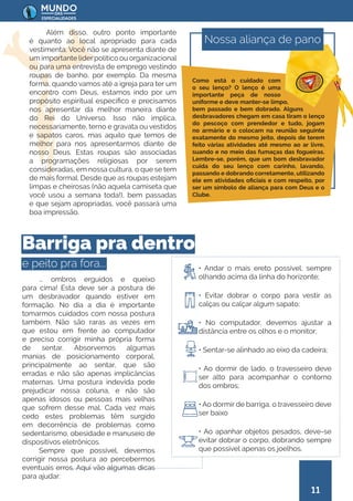 11
Além disso, outro ponto importante
é quanto ao local apropriado para cada
vestimenta. Você não se apresenta diante de
um importante líderpolítico ou organizacional
ou para uma entrevista de emprego vestindo
roupas de banho, por exemplo. Da mesma
forma, quando vamos até a igreja para ter um
encontro com Deus, estamos indo por um
propósito espiritual específico e precisamos
nos apresentar da melhor maneira diante
do Rei do Universo. Isso não implica,
necessariamente, terno e gravata ou vestidos
e sapatos caros, mas aquilo que temos de
melhor para nos apresentarmos diante de
nosso Deus. Estas roupas são associadas
a programações religiosas por serem
consideradas, em nossa cultura, o que se tem
de mais formal. Desde que as roupas estejam
limpas e cheirosas (não aquela camiseta que
você usou a semana toda!), bem passadas
e que sejam apropriadas, você passará uma
boa impressão.
... ombros erguidos e queixo
para cima! Esta deve ser a postura de
um desbravador quando estiver em
formação. No dia a dia é importante
tomarmos cuidados com nossa postura
também. Não são raras as vezes em
que estou em frente ao computador
e preciso corrigir minha própria forma
de sentar. Absorvemos algumas
manias de posicionamento corporal,
principalmente ao sentar, que são
erradas e não são apenas implicâncias
maternas. Uma postura indevida pode
prejudicar nossa coluna, e não são
apenas idosos ou pessoas mais velhas
que sofrem desse mal. Cada vez mais
cedo estes problemas têm surgido
em decorrência de problemas como
sedentarismo, obesidade e manuseio de
dispositivos eletrônicos.
Sempre que possível, devemos
corrigir nossa postura ao percebermos
eventuais erros. Aqui vão algumas dicas
para ajudar:
• Andar o mais ereto possível, sempre
olhando acima da linha do horizonte;
• Evitar dobrar o corpo para vestir as
calças ou calçar algum sapato;
• No computador, devemos ajustar a
distância entre os olhos e o monitor;
• Sentar-se alinhado ao eixo da cadeira;
• Ao dormir de lado, o travesseiro deve
ser alto para acompanhar o contorno
dos ombros;
• Ao dormir de barriga, o travesseiro deve
ser baixo
• Ao apanhar objetos pesados, deve-se
evitar dobrar o corpo, dobrando sempre
que possível apenas os joelhos.
Nossa aliança de pano
Como está o cuidado com
o seu lenço? O lenço é uma
importante peça de nosso
uniforme e deve manter-se limpo,
bem passado e bem dobrado. Alguns
desbravadores chegam em casa tiram o lenço
do pescoço com prendedor e tudo, jogam
no armário e o colocam na reunião seguinte
exatamente do mesmo jeito, depois de terem
feito várias atividades até mesmo ao ar livre,
suando e no meio das fumaças das fogueiras.
Lembre-se, porém, que um bom desbravador
cuida do seu lenço com carinho, lavando,
passando e dobrando corretamente, utilizando
ele em atividades oficiais e com respeito, por
ser um símbolo de aliança para com Deus e o
Clube.
Barriga pra dentro
e peito pra fora...
 