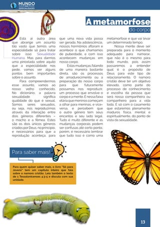 13
que uma nova vida possa
ser gerada. Na adolescência,
nossos hormônios afloram e
acontece o que chamamos
de puberdade, e com isso
acontecem mudanças em
nosso corpo.
Estasmudanças,falando
de uma maneira bastante
direta, são os processos
de amadurecimento ou a
preparação do nosso corpo
para que futuramente
possamos nos reproduzir,
um processo que envolve o
corpo e a mente. É nessa faixa
etáriaquemeninoscomeçam
a olhar para meninas, e vice-
versa, e percebem que
o outro gênero tem seus
encantos e seu lado legal.
Tudo é muito diferente e as
mudanças corporais podem
ser confusas até certo ponto,
porém, é necessário lembrar
que tudo isso é como uma
metamorfose e que vai levar
um determinado tempo.
Nossa mente deve ser
preparada para o momento
adequado para namorar,
que não é o mesmo para
todo mundo, pois assim
passaremos a entender
qual é o propósito de
Deus para este tipo de
relacionamento. O namoro
cristão deve ter um objetivo
elevado, como parte do
processo de conhecimento
e escolha da pessoa que
será nossa companheira ou
companheiro para a vida
toda. É só com o casamento
que estaremos plenamente
maduros física, mental e
espiritualmente, do ponto de
vista da sexualidade.
Está aí outra área
que abrange um assunto
tão vasto que temos uma
especialidade só para tratar
sobre isso: Sexualidade
Humana. Mas para darmos
uma pincelada sobre aquilo
que a especialidade nos
pede, vamos ver alguns
pontos bem importantes
sobre o assunto.
Para compreendermos
esse assunto, vamos ao
nosso velho conhecido.
No dicionário, a palavra
sexualidade significa
qualidade do que é sexual.
Somos seres sexuados,
ou seja, nos reproduzimos
através da interação entre
dois gêneros diferentes –
o macho e a fêmea. Estes
são os dois únicos gêneros
criadosporDeus,noprincípio,
e necessários para que a
reprodução aconteça, para
A metamorfose
do corpo
Para quem quiser saber mais, o livro “Só para
Jovens” tem um capítulo inteiro que fala
sobre o namoro cristão. Leia também o texto
de 1 Tessalonicenses 4:3-5 e discuta com sua
unidade.
Para saber mais!
 