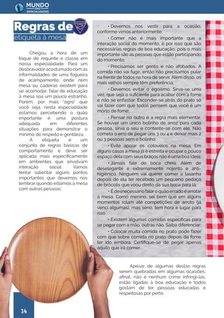 14
Regras de
etiqueta à mesa
Chegou a hora de um
toque de requinte e classe em
nossa especialidade. Para um
desbravadoracostumado com as
informalidades de uma fogueira
de acampamento, onde nem
mesa ou cadeiras existem para
se acomodar, falar de educação
à mesa soa um pouco estranho.
Porém, por mais “ogro” que
você seja, nesta especialidade
estamos percebendo o quão
importante é uma postura
adequada em diferentes
situações para demonstrar o
mínimo de respeito e gentileza.
A etiqueta é um
conjunto de regras básicas de
comportamento e deve ser
aplicada mais especificamente
em ambientes que envolvam
interação social. Vamos
tentar salientar alguns pontos
importantes que devemos nos
lembrar quando estamos à mesa
com outras pessoas:
Apesar de algumas destas regras
serem quebradas em algumas ocasiões,
afinal, não é nenhum crime infringi-las,
estão ligadas à boa educação e todos
gostam de ter pessoas educadas e
respeitosas por perto.
• Devemos nos vestir para a ocasião,
conforme vimos anteriormente;
• Comer não é mais importante que a
interação social do momento, é por isso que são
necessárias regras de boa educação, pois o mais
importante são as pessoas que estão participando
do momento;
• Precisamos ser gentis e não afobados. A
comida não vai fugir, então não precisamos pular
na frente de todos na hora de servir. Além disso, os
mais velhos sempre têm preferência;
• Devemos evitar o egoísmo. Sirva-se uma
vez, que seja o suficiente para acabar com a fome
e não se enfastiar. Esconder-se atrás do prato só
vai fazer com que todos pensem que você é um
morto de fome;
• Pensar no outro é a regra mais elementar.
Se houver um único bolinho de arroz para cada
pessoa, sirva o seu e contente-se com ele. Não
cometa o erro de pegar uns 3 ou 4 e deixar mais 2
ou 3 pessoas sem o bolinho;
• Evite apoiar os cotovelos na mesa. Em
alguns casos a mesa já é estreita e ocupar o pouco
espaço dela com seus braços não é uma boa ideia;
• Jamais fale de boca cheia. Além de
deselegante é extremamente nojento e anti-
higiênico. Ninguém vai querer comer a lasanha
depois de ela ter recebido um pequeno pedaço
de brócolis que voou direto da sua boca para lá;
• É desnecessário falaro quão errado é arrotar
à mesa. Como menino, sei bem que em alguns
momentos rolam até competições de arroto (já
venci algumas), mas sério, tem hora e lugar para
isso.
• Existem algumas comidas específicas para
se pegar com a mão, outras não. Saiba diferenciar;
• Colocar muita comida no prato pode fazer
com que sobre comida no prato depois da fome
ter ido embora. Certifique-se de pegar apenas
aquilo que irá comer.
 