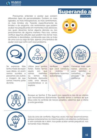 15
Precisamos entender e aceitar que existem
diferentes tipos de personalidades. Existem os mais
agitados, os mais introspectivos, os mais sentimentais,
os mais tímidos etc. Falando especificamente da
timidez e da vergonha, são sentimentos que podem
acabar nos prejudicando em momentos mais decisivos
nos quais devemos tomar alguma decisão ou nos
posicionarmos de alguma maneira. Para isso, vamos
verificar algumas atitudes que podem nos tornar mais
confiantes e desinibidos. Lembrando que não se trata
de uma cura ou algo do tipo, apenas uma tentativa de
ajudar você que sofre com esse problema.
Superando a
timidez
Se expresse. Não
tenha medo de expor
suas ideias, só assim
somos ouvidos e
passamos aos outros
a imagem de que
somos mesmo parte
do time;
Saia da zona de conforto. Algumas vezes não nos desenvolvemos
porque estacionamos no mesmo ponto e ali estamos confortáveis
e sem vontade de ir além. Isso pode acabar sendo prejudicial, nos
tornando mais inibidos;
Busque ao Senhor. É Ele quem nos capacita e nos dá as vitórias
que necessitamos diariamente. Quando temos a certeza de que
Deus está no controle de nossos projetos, sabemos que a vitória
já está garantida.
Utilize seus pontos
fortes. Todos temos
aquilo em que
somos melhores
ou temos mais
facilidade. Aproveite
cada uma dessas
características e as
explore;
Verifique aquilo
que você construiu
e realizou. É
importante fazermos
autoanálises;
Converse mais com
outras pessoas e
peça opiniões e
conselhos para
pessoas de sua
confiança;
 