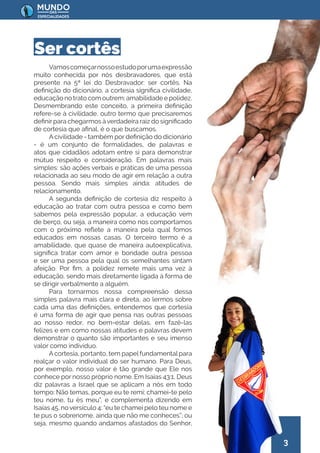 3
Vamoscomeçarnossoestudoporumaexpressão
muito conhecida por nós desbravadores, que está
presente na 5ª lei do Desbravador: ser cortês. Na
definição do dicionário, a cortesia significa civilidade,
educação no trato com outrem; amabilidade e polidez.
Desmembrando este conceito, a primeira definição
refere-se à civilidade, outro termo que precisaremos
definir para chegarmos àverdadeira raiz do significado
de cortesia que afinal, é o que buscamos.
A civilidade - também por definição do dicionário
- é um conjunto de formalidades, de palavras e
atos que cidadãos adotam entre si para demonstrar
mútuo respeito e consideração. Em palavras mais
simples: são ações verbais e práticas de uma pessoa
relacionada ao seu modo de agir em relação a outra
pessoa. Sendo mais simples ainda: atitudes de
relacionamento.
A segunda definição de cortesia diz respeito à
educação ao tratar com outra pessoa e como bem
sabemos pela expressão popular, a educação vem
de berço, ou seja, a maneira como nos comportamos
com o próximo reflete a maneira pela qual fomos
educados em nossas casas. O terceiro termo é a
amabilidade, que quase de maneira autoexplicativa,
significa tratar com amor e bondade outra pessoa
e ser uma pessoa pela qual os semelhantes sintam
afeição. Por fim, a polidez remete mais uma vez à
educação, sendo mais diretamente ligada à forma de
se dirigir verbalmente a alguém.
Para tornarmos nossa compreensão dessa
simples palavra mais clara e direta, ao lermos sobre
cada uma das definições, entendemos que cortesia
é uma forma de agir que pensa nas outras pessoas
ao nosso redor, no bem-estar delas, em fazê-las
felizes e em como nossas atitudes e palavras devem
demonstrar o quanto são importantes e seu imenso
valor como indivíduo.
A cortesia, portanto, tem papel fundamental para
realçar o valor individual do ser humano. Para Deus,
por exemplo, nosso valor é tão grande que Ele nos
conhece por nosso próprio nome. Em Isaías 43:1, Deus
diz palavras a Israel que se aplicam a nós em todo
tempo: Não temas, porque eu te remi; chamei-te pelo
teu nome, tu és meu”, e complementa dizendo em
Isaías 45, no versículo 4: “eu te chamei pelo teu nome e
te pus o sobrenome, ainda que não me conheces”; ou
seja, mesmo quando andamos afastados do Senhor,
Ser cortês
 