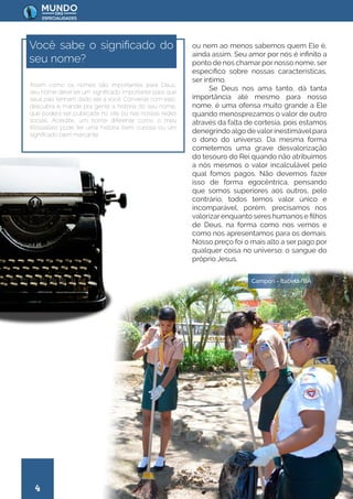 4
ou nem ao menos sabemos quem Ele é,
ainda assim, Seu amor por nós é infinito a
ponto de nos chamar por nosso nome, ser
específico sobre nossas características,
ser íntimo.
Se Deus nos ama tanto, dá tanta
importância até mesmo para nosso
nome, é uma ofensa muito grande a Ele
quando menosprezamos o valor de outro
através da falta de cortesia, pois estamos
denegrindo algo devalorinestimávelpara
o dono do universo. Da mesma forma
cometemos uma grave desvalorização
do tesouro do Rei quando não atribuímos
a nós mesmos o valor incalculável pelo
qual fomos pagos. Não devemos fazer
isso de forma egocêntrica, pensando
que somos superiores aos outros, pelo
contrário, todos temos valor único e
incomparável, porém, precisamos nos
valorizarenquanto seres humanos e filhos
de Deus, na forma como nos vemos e
como nos apresentamos para os demais.
Nosso preço foi o mais alto a ser pago por
qualquer coisa no universo: o sangue do
próprio Jesus.
Assim como os nomes são importantes para Deus,
seu nome deve ter um significado importante para que
seus pais tenham dado ele a você. Converse com eles,
descubra e mande pra gente a história do seu nome,
que poderá ser publicada no site ou nas nossas redes
sociais. Acredite, um nome diferente como o meu
(Rossalles) pode ter uma história bem curiosa ou um
significado bem marcante.
Você sabe o significado do
seu nome?
Campori - Itabela/BA
 