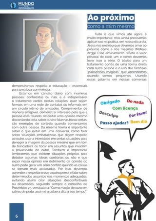 6
Tudo o que vimos até agora é
muito importante, mas ainda precisamos
aplicar isso na prática, em nosso dia a dia.
Jesus nos ensinou que devemos amar ao
próximo como a nós mesmos (Mateus
22:39). Esse ensinamento reflete o valor
pessoal de cada um e como devemos
levar isso a sério. O básico para um
tratamento cortês de uma forma direta
com outra pessoa é o uso das famosas
“palavrinhas mágicas” que aprendemos
quando somos pequenos. Usando
essas palavras em nossas conversas
demonstramos respeito e educação – essenciais
para uma boa convivência.
Estamos em contato diário com inúmeras
pessoas, conhecidas ou não, e é indispensável
o tratamento cortês nestas relações, quer sejam
formais em uma rede de contatos ou informais em
um círculo íntimo de amizades. Cumprimentar de
maneira amigável, demonstrar interesse pelo que a
pessoa está falando, respeitar uma opinião mesmo
discordando dela, saberouvire falarnas horas certas,
são exemplos de cortesia quando conversamos
com outra pessoa. Da mesma forma é importante
saber o que evitar em uma conversa, como falar
sobre situações embaraçosas que digam respeito
ao outro, usar a intimidade em certas situações para
denegrir a imagem da pessoa mesmo que em tom
de brincadeira ou tocar em assuntos que invadam
a privacidade do outro. Também é importante
lembrarmos que existem situações próprias para
debater algumas ideias contrárias ou não e que
expor nossa opinião em detrimento da opinião do
outro pode gerar um sério conflito quando as coisas
se tornam mais acaloradas. Por isso, devemos
aprender a respeitar o que o outro pensa e falar sobre
determinados assuntos nos momentos adequados,
evitando assim criar situações desconfortáveis
ou dissensões, seguindo sempre o conselho de
Provérbios 25, versículo 11: “Como maçãs de ouro em
salvas de prata, assim é a palavra dita a seu tempo”.
Ao próximo
como a mim mesmo
Obrigado De nada
Com licença
Desculpe Por favor
Bom dia
Posso ajudar?
 